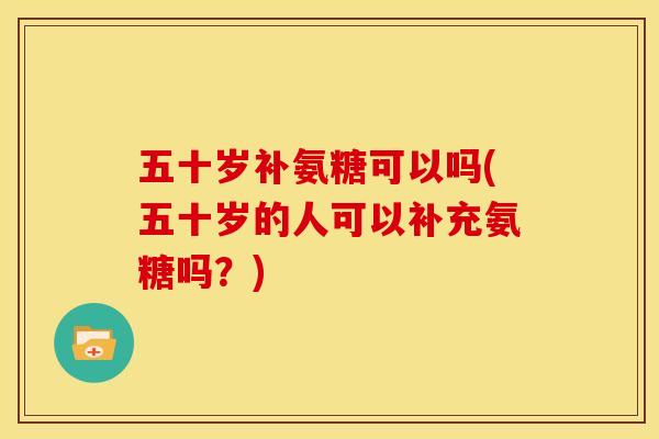 五十岁补氨糖可以吗(五十岁的人可以补充氨糖吗？)