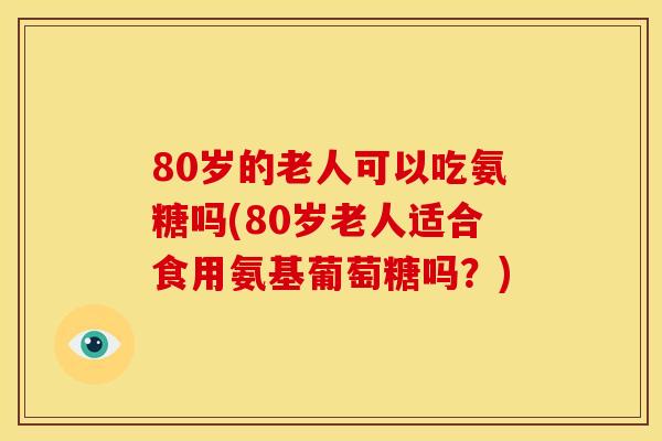 80岁的老人可以吃氨糖吗(80岁老人适合食用氨基葡萄糖吗？)