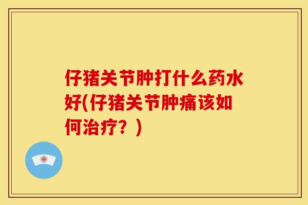 仔猪关节肿打什么药水好(仔猪关节肿痛该如何治疗？)