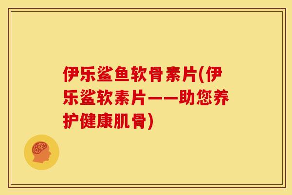 伊乐鲨鱼软骨素片(伊乐鲨软素片——助您养护健康肌骨)