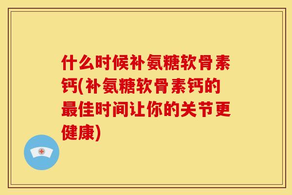 什么时候补氨糖软骨素钙(补氨糖软骨素钙的最佳时间让你的关节更健康)
