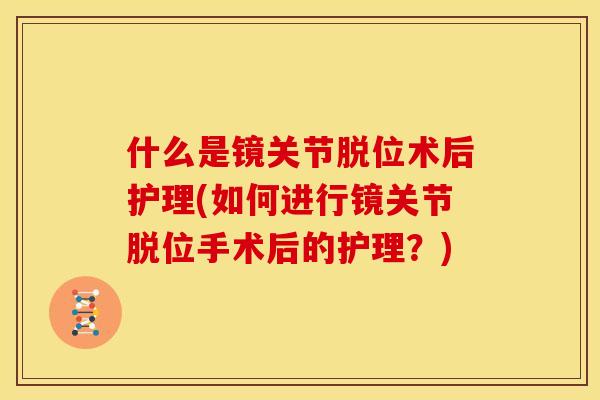 什么是镜关节脱位术后护理(如何进行镜关节脱位手术后的护理？)