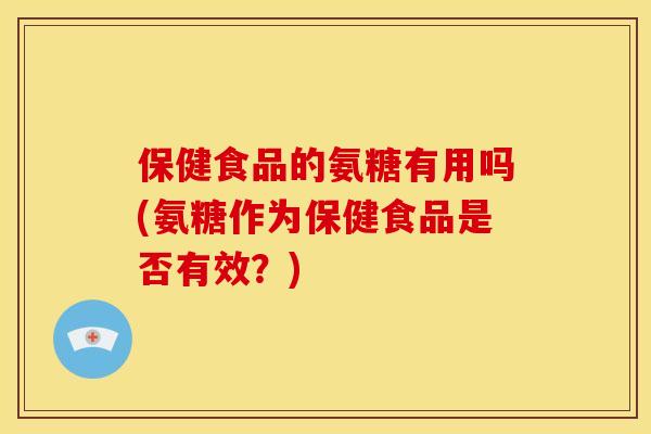 保健食品的氨糖有用吗(氨糖作为保健食品是否有效？)