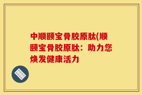 中顺颐宝骨胶原肽(顺颐宝骨胶原肽：助力您焕发健康活力