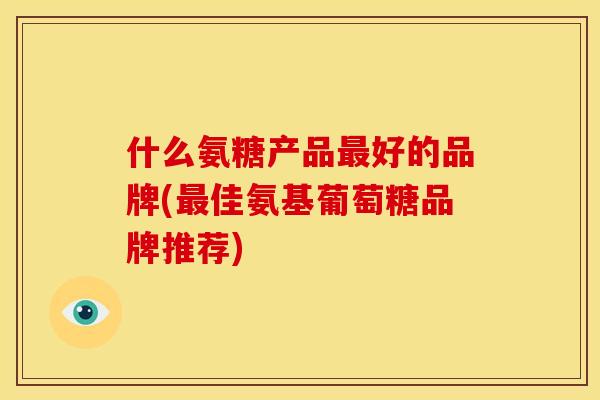 什么氨糖产品最好的品牌(最佳氨基葡萄糖品牌推荐)
