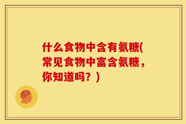 什么食物中含有氨糖(常见食物中富含氨糖，你知道吗？)