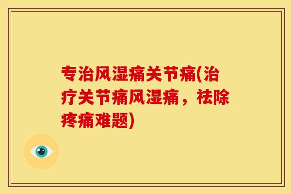 专治风湿痛关节痛(治疗关节痛风湿痛，祛除疼痛难题)
