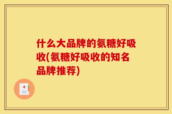 什么大品牌的氨糖好吸收(氨糖好吸收的知名品牌推荐)