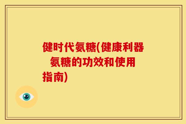 健时代氨糖(健康利器  氨糖的功效和使用指南)