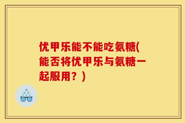 优甲乐能不能吃氨糖(能否将优甲乐与氨糖一起服用？)