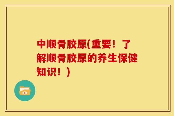 中顺骨胶原(重要！了解顺骨胶原的养生保健知识！)