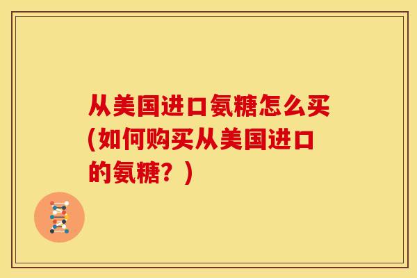 从美国进口氨糖怎么买(如何购买从美国进口的氨糖？)