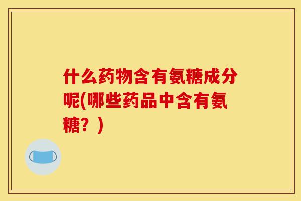 什么药物含有氨糖成分呢(哪些药品中含有氨糖？)