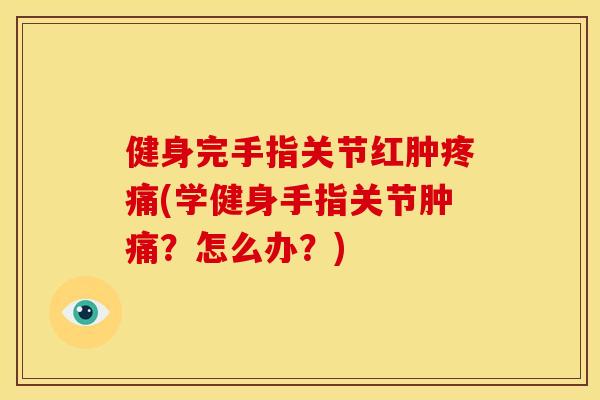 健身完手指关节红肿疼痛(学健身手指关节肿痛？怎么办？)