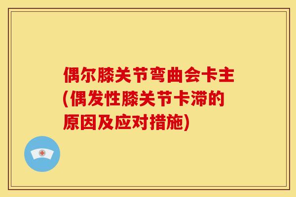 偶尔膝关节弯曲会卡主(偶发性膝关节卡滞的原因及应对措施)