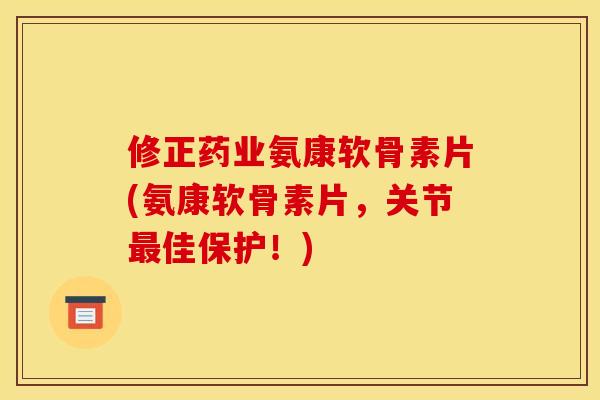 修正药业氨康软骨素片(氨康软骨素片，关节最佳保护！)