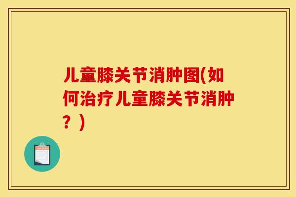 儿童膝关节消肿图(如何治疗儿童膝关节消肿？)