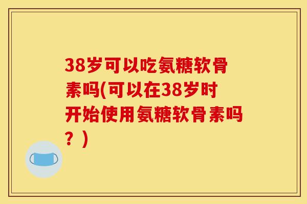 38岁可以吃氨糖软骨素吗(可以在38岁时开始使用氨糖软骨素吗？)