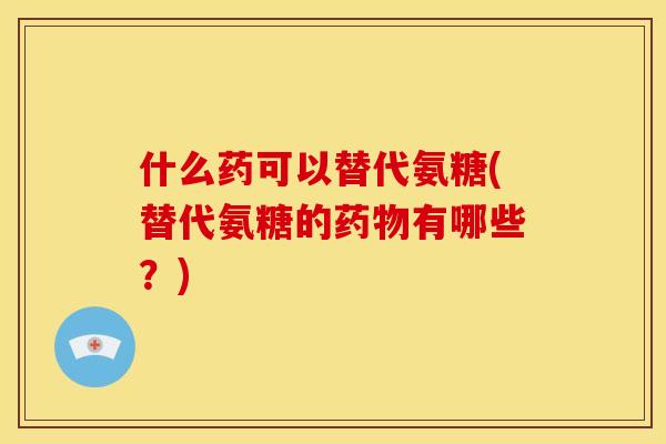 什么药可以替代氨糖(替代氨糖的药物有哪些？)