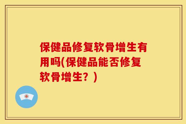 保健品修复软骨增生有用吗(保健品能否修复软骨增生？)