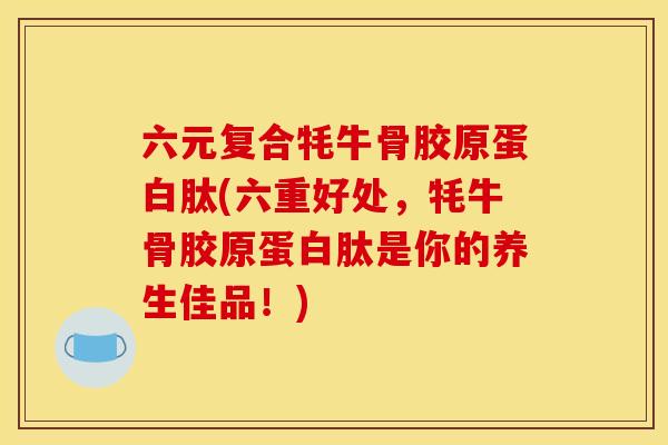 六元复合牦牛骨胶原蛋白肽(六重好处，牦牛骨胶原蛋白肽是你的养生佳品！)