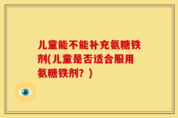 儿童能不能补充氨糖铁剂(儿童是否适合服用氨糖铁剂？)
