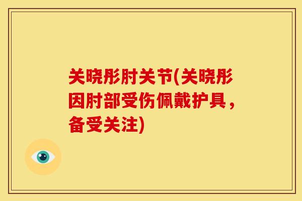 关晓彤肘关节(关晓彤因肘部受伤佩戴护具，备受关注)