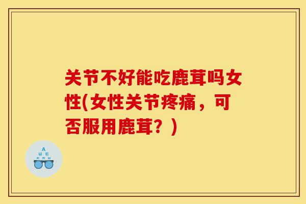 关节不好能吃鹿茸吗女性(女性关节疼痛，可否服用鹿茸？)