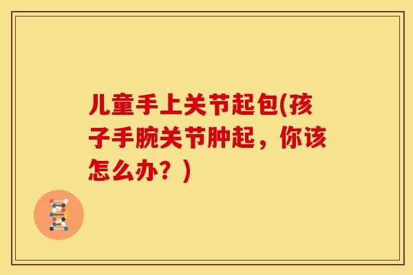 儿童手上关节起包(孩子手腕关节肿起，你该怎么办？)