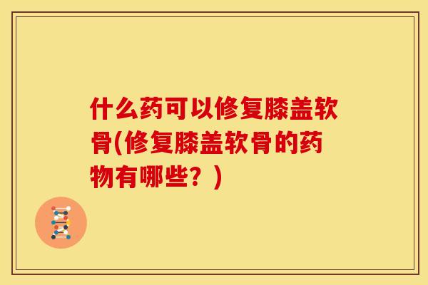什么药可以修复膝盖软骨(修复膝盖软骨的药物有哪些？)