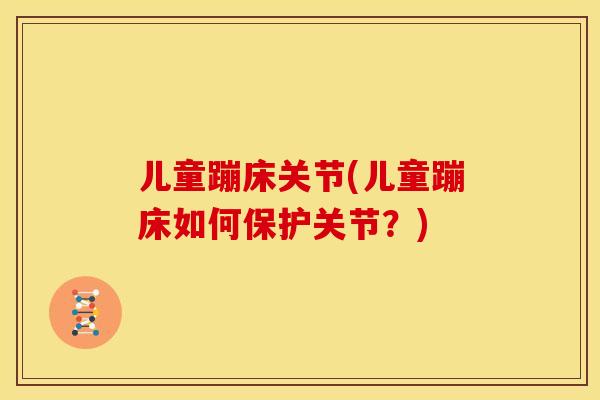 儿童蹦床关节(儿童蹦床如何保护关节？)
