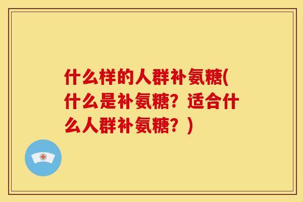 什么样的人群补氨糖(什么是补氨糖？适合什么人群补氨糖？)