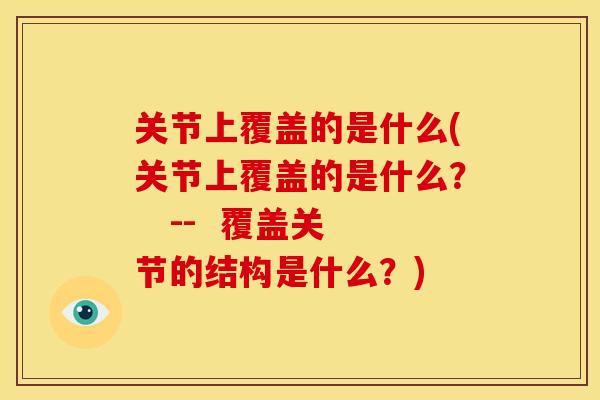 关节上覆盖的是什么(关节上覆盖的是什么？   --  覆盖关节的结构是什么？)