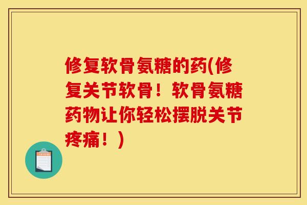 修复软骨氨糖的药(修复关节软骨！软骨氨糖药物让你轻松摆脱关节疼痛！)