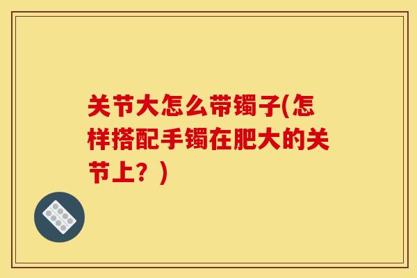 关节大怎么带镯子(怎样搭配手镯在肥大的关节上？)