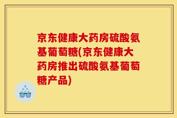 京东健康大药房硫酸氨基葡萄糖(京东健康大药房推出硫酸氨基葡萄糖产品)