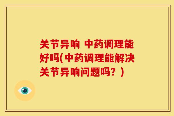 关节异响 中药调理能好吗(中药调理能解决关节异响问题吗？)