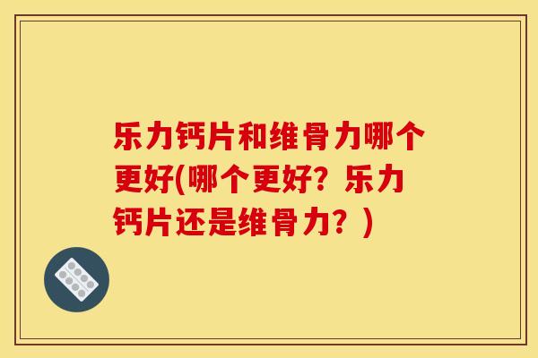 乐力钙片和维骨力哪个更好(哪个更好？乐力钙片还是维骨力？)