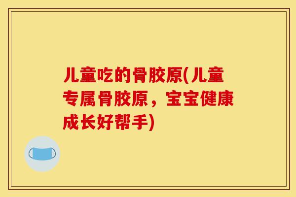 儿童吃的骨胶原(儿童专属骨胶原，宝宝健康成长好帮手)
