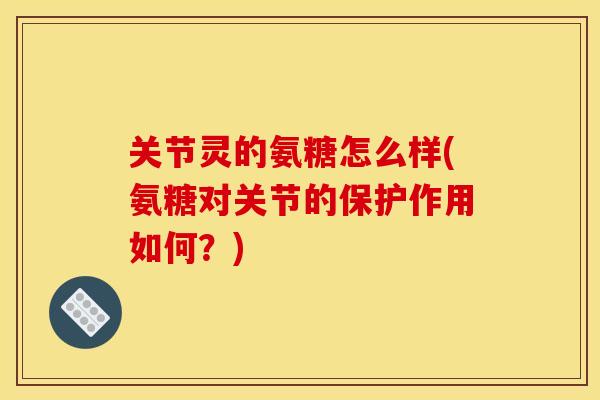 关节灵的氨糖怎么样(氨糖对关节的保护作用如何？)