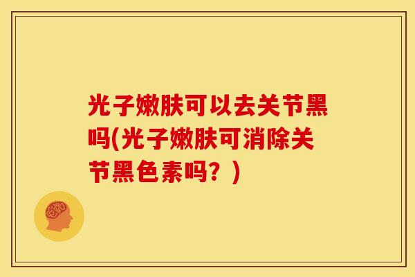 光子嫩肤可以去关节黑吗(光子嫩肤可消除关节黑色素吗？)