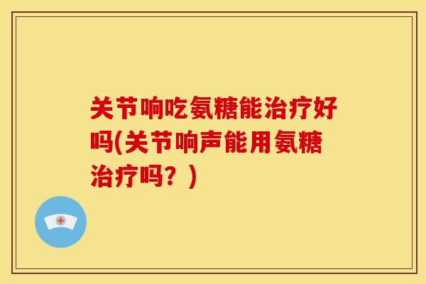 关节响吃氨糖能治疗好吗(关节响声能用氨糖治疗吗？)