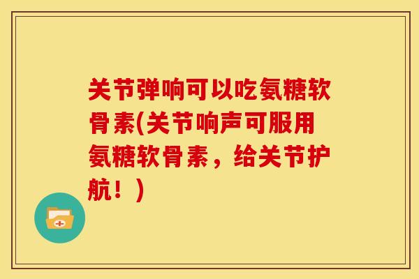 关节弹响可以吃氨糖软骨素(关节响声可服用氨糖软骨素，给关节护航！)