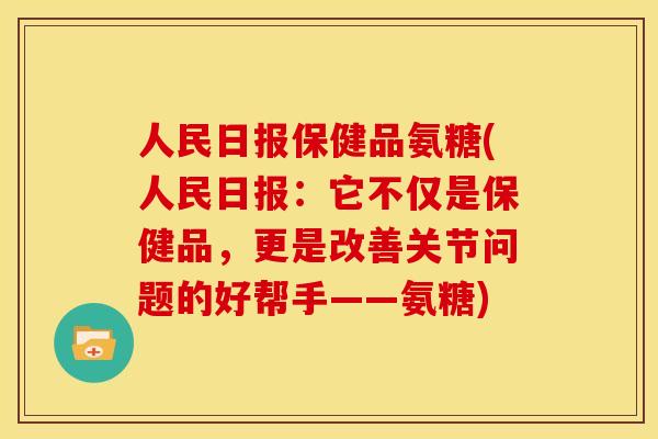 人民日报保健品氨糖(人民日报：它不仅是保健品，更是改善关节问题的好帮手——氨糖)