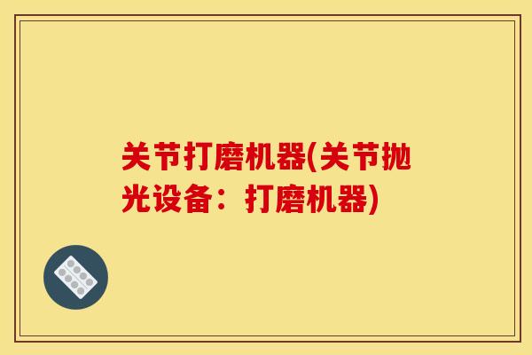 关节打磨机器(关节抛光设备：打磨机器)