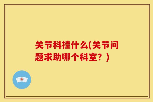 关节科挂什么(关节问题求助哪个科室？)