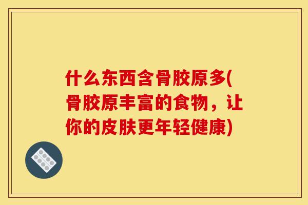 什么东西含骨胶原多(骨胶原丰富的食物，让你的皮肤更年轻健康)