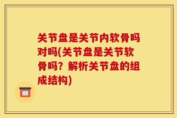 关节盘是关节内软骨吗对吗(关节盘是关节软骨吗？解析关节盘的组成结构)