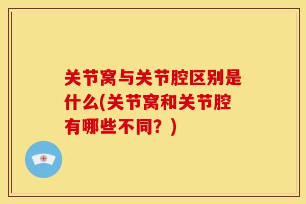 关节窝与关节腔区别是什么(关节窝和关节腔有哪些不同？)