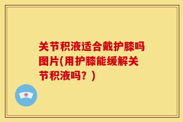 关节积液适合戴护膝吗图片(用护膝能缓解关节积液吗？)